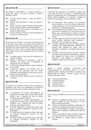 QUESTÃO 38 ______________________ 
Fisioterapeuta Allan Keyser 8.1 
Em relação às terminologias e à posição anatômica, às 
noções dos planos e aos eixos anatômicos, assinale a 
alternativa correta. 
(A) O plano coronal divide o corpo em direito e 
esquerdo. 
(B) O plano horizontal divide o corpo em superior e 
inferior. 
(C) Entre os movimentos que acontecem no plano sagital, 
podemos destacar a flexão e a extensão do joelho. 
(D) O quinto dedo está colocado, lateralmente, com 
relação ao primeiro dedo. 
(E) O termo proximal e distal serve para localização de 
estruturas no esqueleto axial. 
QUESTÃO 39 ______________________ 
Fisioterapeuta Allan Keyser 6.3 
Os processos que envolvem o movimento da energia térmica 
de um ponto para outro, são descritos como formas de 
transferência de calor. Na eletrotermoterapia, lidamos com a 
transferência de energia térmica entre o ambiente externo e a 
superfície do corpo, e entre os tecidos fluidos do próprio 
corpo. Sobre as formas de transferência de calor, é correto 
afirmar que 
(A) o turbilhão quente é uma forma de transferência de 
calor por condução. 
(B) durante a utilização da crioterapia, o calor é 
transferido dos tecidos para a modalidade de 
aplicação de frio por condução. 
(C) o micro-ondas transmite calor aos tecidos biológicos 
por convecção. 
(D) o ultrassom terapêutico não transfere calor aos 
tecidos por não apresentar uma das formas 
tradicionais de transferência de calor, uma vez que se 
trata de uma onda mecânica. 
(E) o banho de parafina transmite calor ao tecido por 
convecção. 
QUESTÃO 40 ______________________ 
Fisioterapeuta Allan Keyser 6.5 
De acordo com os diversos princípios físicos, fisiológicos e 
terapêuticos, que devem ser considerados na aplicação da 
diatermia por ondas curtas, assinale a alternativa correta. 
(A) A transferência de energia eletromagnética do 
equipamento de ondas curtas acontece pelo método 
indutivo, que é realizada por meio de placas 
recobertas com material isolante. 
(B) A transferência de energia eletromagnética do 
equipamento de ondas curtas acontece pelo método 
condutivo, que é realizado por meio de placas 
recobertas com material isolante. 
(C) O método capacitativo da terapia por ondas curtas 
pode ser realizado utilizando-se eletrodos do tipo 
Schiliephake. 
(D) O método indutivo da terapia por ondas curtas pode 
ser realizado utilizando-se eletrodos do tipo 
Schiliephake. 
(E) O método condutivo da terapia por ondas curtas pode 
ser realizado utilizando-se eletrodos do tipo 
Schiliephake. 
QUESTÃO 41 ______________________ 
Fisioterapeuta Allan Keyser 8.2 
O processo de cicatrização é um fenômeno complexo que 
ocorre após uma lesão ou doença. A compreensão deste 
processo e fundamental, para o fisioterapeuta, na escolha da 
melhor medida terapêutica a ser aplicada. A respeito do 
processo de cicatrização, assinale a alternativa correta. 
(A) Na cicatrização óssea primária, ou cicatrização 
cortical primária, o osso de um lado da fratura deve 
se unir, diretamente, com o osso do lado oposto, para 
restabelecer a continuidade mecânica. 
(B) Na cicatrização óssea secundária, seria o processo no 
qual ocorre a formação de um calo mole no foco da 
fratura, que, consequentemente, impede a resolução 
final do processo de consolidação, levando a pseudo-artrose. 
(C) O estágio agudo do processo de reparo dos tecidos 
moles, também conhecido como coagulação e 
inflamação, dura, em geral, três semanas. 
(D) O estágio subagudo do processo de reparo, também 
conhecido como estágio migratório e proliferativo, é 
marcado pela migração de células como os 
neutrófilos e monócitos e, geralmente, dura até seis 
semanas. 
(E) O estágio crônico do processo de reparo, também 
conhecido como estágio de remodelagem, é marcado 
pela migração de células como os fibroblastos, 
responsáveis pela produção e organização do 
colágeno, e pode durar de seis semanas a 12 meses. 
QUESTÃO 42 ______________________ 
Fisioterapeuta Allan Keyser 5.2 
Quanto à marcha patológica caracterizada pelo 
comprometimento da musculatura pélvica, na qual o 
quadrado lombar compensa estes déficits, associada a uma 
hiperextensão dos joelhos e marcha na ponta dos pés, 
assinale a alternativa correta. 
(A) A marcha trendelemburg. 
(B) A marcha festinante. 
(C) A marcha anserina. 
(D) A marcha atáxica. 
(E) A marcha escarvante. 
QUESTÃO 43 ______________________ 
Fisioterapeuta Allan Keyser 6.4 
Entre os efeitos fisiológicos do calor, é correto afirmar que o 
calor 
(A) interfere no metabolismo celular, uma vez que esse 
processo depende de ações enzimáticas, e o calor 
reduz as reações enzimáticas. 
(B) interfere nas atividades glandulares, reduzindo essa 
atividade das mesmas por ação autonômica reflexa. 
(C) altera a extensibilidade do colágeno, aumentando a 
ligação entre as moléculas constituintes das fibras de 
colágeno. 
(D) altera a viscosidade dos fluidos teciduais, reduzindo 
a coesão das partículas constituintes desse fluido. 
(E) não influencia as reações químicas celulares e 
teciduais. 
CONCURSO PÚBLICO – ÁREA ASSISTENCIAL – EBSERH 116 – Fisioterapeuta PÁGINA 9/11 
www.pciconcursos.com.br 
 