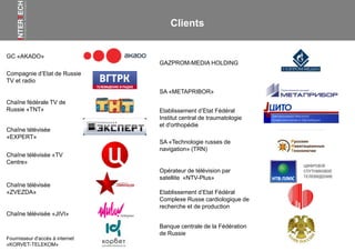 GC «AKADO»
Opérateur de télévision par
satellite «NTV-Plus»
Chaîne fédérale TV de
Russie «ТNТ»
Chaîne télévisée «TV
Centre»
Chaîne télévisée
«ZVEZDA»
Compagnie d’Etat de Russie
TV et radio
Etablissement d’Etat Fédéral
Institut central de traumatologie
et d'orthopédie
SA «Technologie russes de
navigation» (TRN)
GAZPROM-MEDIA HOLDING
Chaîne télévisée «JIVI»
Chaîne télévisée
«EXPERT»
Fournisseur d'accès à internet
«KORVET-TELEKOM»
Etablissement d’Etat Fédéral
Complexe Russe cardiologique de
recherche et de production
Banque centrale de la Fédération
de Russie
Clients
SA «METAPRIBOR»
 