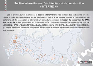 Dès le premier jour de la création, la Société «INTERTECH» vise à établir des partenariats avec les
clients et avec les sous-traitants et les fournisseurs. Grâce à sa politique menée à l’établissement de
partenariat et de coopération, a été formé un consortium composé de leader du consortium la SARL
«INTERTECH» et des participants du consortium: SARL «Systèmes sibériens de construction», SA ISK
«OREGON», SARL «REALELITSTROY», SARL «ISTOK», SARL «MM-SVIAZ», SA «SVIAZ INGENIRING M»,
qui permet d'effectuer l'ensemble complet des travaux dans le domaine de la construction industrielle et civile
«clé en main».
Société internationale d’architecture et de construction
«INTERTECH»
 