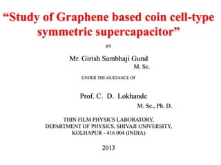 “Study of Graphene based coin cell-type
symmetric supercapacitor”
BY

Mr. Girish Sambhaji Gund
M. Sc.
UNDER THE GUIDANCE OF

Prof. C. D. Lokhande
M. Sc., Ph. D.
THIN FILM PHYSICS LABORATORY,
DEPARTMENT OF PHYSICS, SHIVAJI UNIVERSITY,
KOLHAPUR - 416 004 (INDIA)

2013

 