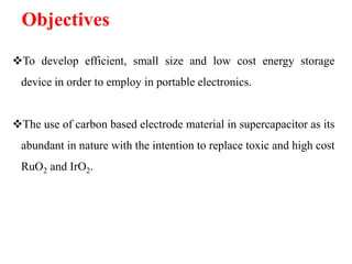 Objectives
To develop efficient, small size and low cost energy storage
device in order to employ in portable electronics.
The use of carbon based electrode material in supercapacitor as its
abundant in nature with the intention to replace toxic and high cost
RuO2 and IrO2.

 