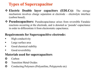 Types of Supercapacitor
 Electric Double layer capacitors (EDLCs): The storage
mechanism involves charge separation at electrode – electrolyte interface
(carbon based).

 Pseudocapacitors: Pseudocapacitance arises from reversible Faradaic
reactions occurring at the electrode, and is denoted as ‘pseudo’-capacitance
in order to differentiate it from electrostatic capacitance.

Requirements for Supercapacitive electrode:





High conductivity
Large surface area
Good chemical stability
Good reversibility

Materials used for supercapacitors




Carbon
Transition Metal Oxides
Conducting Polymers (Polyaniline, Polypyrrole etc)

 