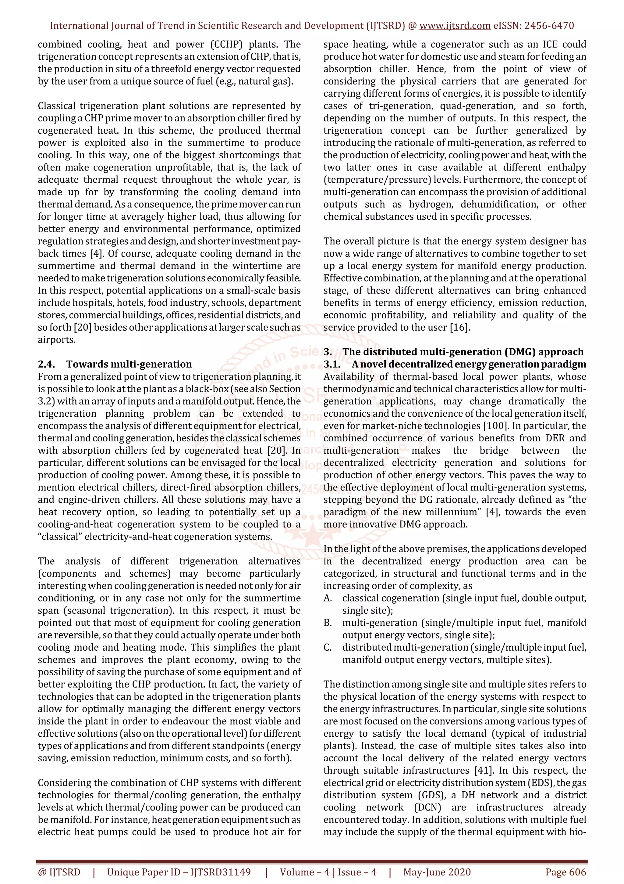 International Journal of Trend in Scientific Research and Development (IJTSRD) @ www.ijtsrd.com eISSN: 2456-6470
@ IJTSRD | Unique Paper ID – IJTSRD31149 | Volume – 4 | Issue – 4 | May-June 2020 Page 606
combined cooling, heat and power (CCHP) plants. The
trigenerationconcept represents an extensionofCHP,thatis,
the production in situ of a threefold energy vector requested
by the user from a unique source of fuel (e.g., natural gas).
Classical trigeneration plant solutions are represented by
coupling a CHP prime mover to an absorption chiller fired by
cogenerated heat. In this scheme, the produced thermal
power is exploited also in the summertime to produce
cooling. In this way, one of the biggest shortcomings that
often make cogeneration unprofitable, that is, the lack of
adequate thermal request throughout the whole year, is
made up for by transforming the cooling demand into
thermal demand. Asa consequence, the primemovercanrun
for longer time at averagely higher load, thus allowing for
better energy and environmental performance, optimized
regulation strategiesanddesign,andshorterinvestmentpay-
back times [4]. Of course, adequate cooling demand in the
summertime and thermal demand in the wintertime are
neededtomaketrigenerationsolutionseconomicallyfeasible.
In this respect, potential applications on a small-scale basis
include hospitals, hotels, food industry, schools, department
stores, commercialbuildings,offices,residentialdistricts,and
so forth [20] besides otherapplicationsatlargerscalesuchas
airports.
2.4. Towards multi-generation
From a generalized point of view to trigenerationplanning,it
is possible to look at the plantas a black-box(seealsoSection
3.2) with an array of inputs and a manifoldoutput.Hence,the
trigeneration planning problem can be extended to
encompass the analysis of different equipment for electrical,
thermal andcoolinggeneration,besidestheclassicalschemes
with absorption chillers fed by cogenerated heat [20]. In
particular, different solutions can be envisaged for the local
production of cooling power. Among these, it is possible to
mention electrical chillers, direct-fired absorption chillers,
and engine-driven chillers. All these solutions may have a
heat recovery option, so leading to potentially set up a
cooling-and-heat cogeneration system to be coupled to a
“classical” electricity-and-heat cogeneration systems.
The analysis of different trigeneration alternatives
(components and schemes) may become particularly
interesting when coolinggenerationisneedednotonlyforair
conditioning, or in any case not only for the summertime
span (seasonal trigeneration). In this respect, it must be
pointed out that most of equipment for cooling generation
are reversible,so that they couldactually operateunderboth
cooling mode and heating mode. This simplifies the plant
schemes and improves the plant economy, owing to the
possibility of saving the purchase of some equipment and of
better exploiting the CHP production. In fact, the variety of
technologies that can be adopted in the trigeneration plants
allow for optimally managing the different energy vectors
inside the plant in order to endeavour the most viable and
effective solutions (also on theoperationallevel)fordifferent
types of applications and from different standpoints (energy
saving, emission reduction, minimum costs, and so forth).
Considering the combination of CHP systems with different
technologies for thermal/cooling generation, the enthalpy
levels at which thermal/cooling power can be produced can
be manifold. For instance, heatgenerationequipmentsuchas
electric heat pumps could be used to produce hot air for
space heating, while a cogenerator such as an ICE could
produce hot water for domestic use and steam for feeding an
absorption chiller. Hence, from the point of view of
considering the physical carriers that are generated for
carrying different forms of energies, it is possible to identify
cases of tri-generation, quad-generation, and so forth,
depending on the number of outputs. In this respect, the
trigeneration concept can be further generalized by
introducing the rationale of multi-generation, as referred to
the production of electricity,coolingpowerandheat,withthe
two latter ones in case available at different enthalpy
(temperature/pressure) levels. Furthermore, the concept of
multi-generation can encompass the provision of additional
outputs such as hydrogen, dehumidification, or other
chemical substances used in specific processes.
The overall picture is that the energy system designer has
now a wide range of alternatives to combine together to set
up a local energy system for manifold energy production.
Effective combination, at the planning and at the operational
stage, of these different alternatives can bring enhanced
benefits in terms of energy efficiency, emission reduction,
economic profitability, and reliability and quality of the
service provided to the user [16].
3. The distributed multi-generation (DMG) approach
3.1. A novel decentralizedenergygenerationparadigm
Availability of thermal-based local power plants, whose
thermodynamicandtechnical characteristicsallowformulti-
generation applications, may change dramatically the
economics and the convenience of the local generationitself,
even for market-niche technologies [100]. In particular, the
combined occurrence of various benefits from DER and
multi-generation makes the bridge between the
decentralized electricity generation and solutions for
production of other energy vectors. This paves the way to
the effective deployment of local multi-generation systems,
stepping beyond the DG rationale, already defined as “the
paradigm of the new millennium” [4], towards the even
more innovative DMG approach.
In the light of the above premises, theapplicationsdeveloped
in the decentralized energy production area can be
categorized, in structural and functional terms and in the
increasing order of complexity, as
A. classical cogeneration (single input fuel, double output,
single site);
B. multi-generation (single/multiple input fuel, manifold
output energy vectors, single site);
C. distributed multi-generation (single/multipleinputfuel,
manifold output energy vectors, multiple sites).
The distinction among single site and multiple sites refers to
the physical location of the energy systems with respect to
the energy infrastructures. Inparticular, single site solutions
are most focused on the conversions among various types of
energy to satisfy the local demand (typical of industrial
plants). Instead, the case of multiple sites takes also into
account the local delivery of the related energy vectors
through suitable infrastructures [41]. In this respect, the
electrical grid or electricitydistributionsystem(EDS),thegas
distribution system (GDS), a DH network and a district
cooling network (DCN) are infrastructures already
encountered today. In addition, solutions with multiple fuel
may include the supply of the thermal equipment with bio-
 