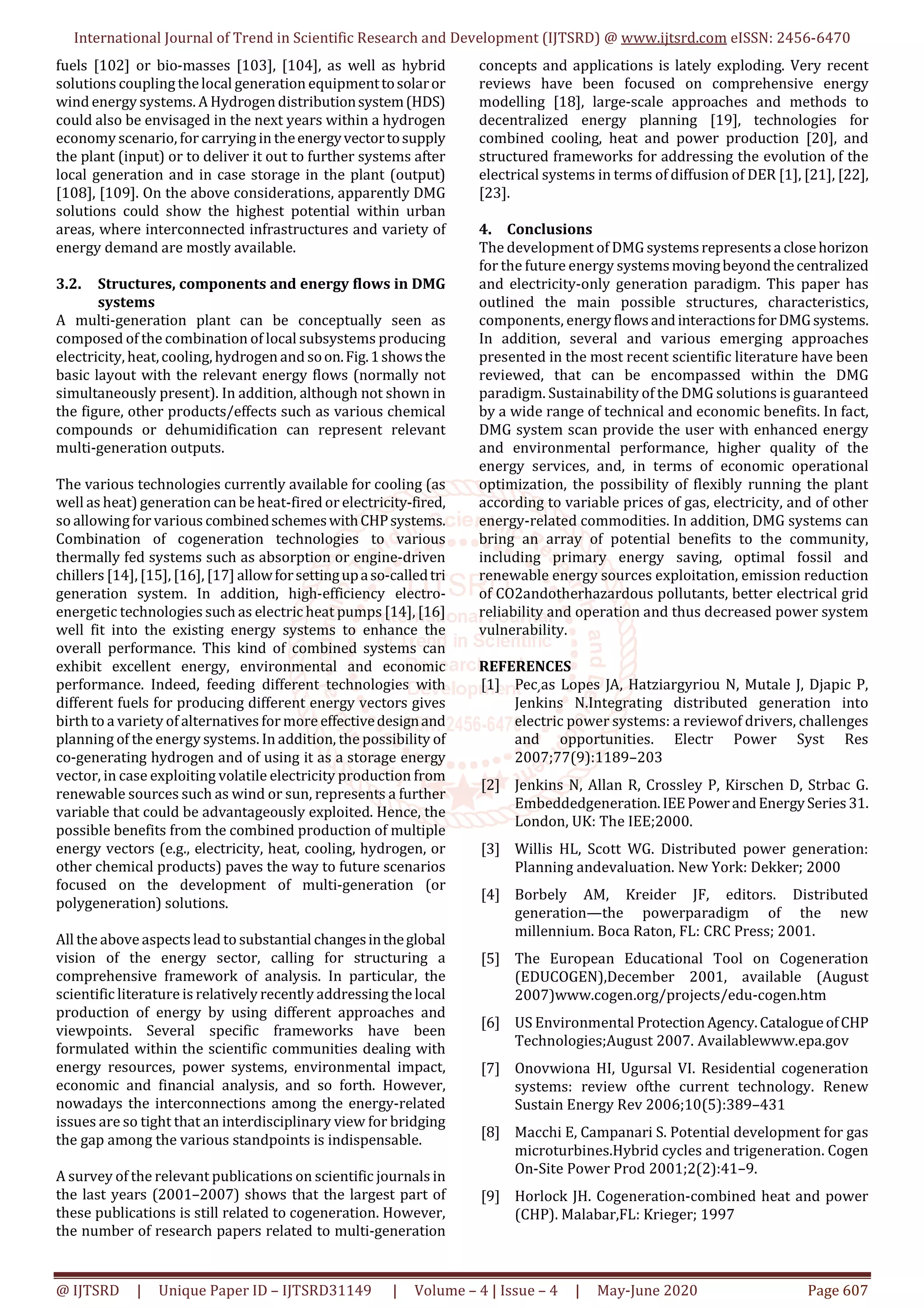 International Journal of Trend in Scientific Research and Development (IJTSRD) @ www.ijtsrd.com eISSN: 2456-6470
@ IJTSRD | Unique Paper ID – IJTSRD31149 | Volume – 4 | Issue – 4 | May-June 2020 Page 607
fuels [102] or bio-masses [103], [104], as well as hybrid
solutions coupling thelocal generation equipmenttosolaror
wind energy systems. A Hydrogen distributionsystem(HDS)
could also be envisaged in the next years within a hydrogen
economy scenario, for carrying in theenergyvectortosupply
the plant (input) or to deliver it out to further systems after
local generation and in case storage in the plant (output)
[108], [109]. On the above considerations, apparently DMG
solutions could show the highest potential within urban
areas, where interconnected infrastructures and variety of
energy demand are mostly available.
3.2. Structures, components and energy flows in DMG
systems
A multi-generation plant can be conceptually seen as
composed of the combination of local subsystems producing
electricity, heat,cooling, hydrogen and soon.Fig.1showsthe
basic layout with the relevant energy flows (normally not
simultaneously present). In addition, although not shown in
the figure, other products/effects such as various chemical
compounds or dehumidification can represent relevant
multi-generation outputs.
The various technologies currently available for cooling (as
well as heat) generation can be heat-fired or electricity-fired,
so allowing for various combinedschemeswithCHPsystems.
Combination of cogeneration technologies to various
thermally fed systems such as absorption or engine-driven
chillers [14], [15], [16], [17] allowforsettingupaso-calledtri
generation system. In addition, high-efficiency electro-
energetic technologies such as electric heat pumps [14], [16]
well fit into the existing energy systems to enhance the
overall performance. This kind of combined systems can
exhibit excellent energy, environmental and economic
performance. Indeed, feeding different technologies with
different fuels for producing different energy vectors gives
birth to a variety of alternatives for more effectivedesignand
planning of the energy systems. In addition, the possibility of
co-generating hydrogen and of using it as a storage energy
vector, in case exploiting volatile electricity production from
renewable sources such as wind or sun, represents a further
variable that could be advantageously exploited. Hence, the
possible benefits from the combined production of multiple
energy vectors (e.g., electricity, heat, cooling, hydrogen, or
other chemical products) paves the way to future scenarios
focused on the development of multi-generation (or
polygeneration) solutions.
All the above aspects lead to substantial changesintheglobal
vision of the energy sector, calling for structuring a
comprehensive framework of analysis. In particular, the
scientific literature is relatively recently addressing the local
production of energy by using different approaches and
viewpoints. Several specific frameworks have been
formulated within the scientific communities dealing with
energy resources, power systems, environmental impact,
economic and financial analysis, and so forth. However,
nowadays the interconnections among the energy-related
issues are so tight that an interdisciplinary view for bridging
the gap among the various standpoints is indispensable.
A survey of the relevant publications on scientific journals in
the last years (2001–2007) shows that the largest part of
these publications is still related to cogeneration. However,
the number of research papers related to multi-generation
concepts and applications is lately exploding. Very recent
reviews have been focused on comprehensive energy
modelling [18], large-scale approaches and methods to
decentralized energy planning [19], technologies for
combined cooling, heat and power production [20], and
structured frameworks for addressing the evolution of the
electrical systems in terms of diffusion of DER [1], [21], [22],
[23].
4. Conclusions
The development of DMG systemsrepresentsa closehorizon
for the future energy systemsmovingbeyondthecentralized
and electricity-only generation paradigm. This paper has
outlined the main possible structures, characteristics,
components, energyflowsandinteractionsforDMGsystems.
In addition, several and various emerging approaches
presented in the most recent scientific literature have been
reviewed, that can be encompassed within the DMG
paradigm. Sustainability of the DMG solutions is guaranteed
by a wide range of technical and economic benefits. In fact,
DMG system scan provide the user with enhanced energy
and environmental performance, higher quality of the
energy services, and, in terms of economic operational
optimization, the possibility of flexibly running the plant
according to variable prices of gas, electricity, and of other
energy-related commodities. In addition, DMG systems can
bring an array of potential benefits to the community,
including primary energy saving, optimal fossil and
renewable energy sources exploitation, emission reduction
of CO2andotherhazardous pollutants, better electrical grid
reliability and operation and thus decreased power system
vulnerability.
REFERENCES
[1] Pec ̧as Lopes JA, Hatziargyriou N, Mutale J, Djapic P,
Jenkins N.Integrating distributed generation into
electric power systems: a reviewof drivers, challenges
and opportunities. Electr Power Syst Res
2007;77(9):1189–203
[2] Jenkins N, Allan R, Crossley P, Kirschen D, Strbac G.
Embeddedgeneration.IEEPowerandEnergySeries31.
London, UK: The IEE;2000.
[3] Willis HL, Scott WG. Distributed power generation:
Planning andevaluation. New York: Dekker; 2000
[4] Borbely AM, Kreider JF, editors. Distributed
generation—the powerparadigm of the new
millennium. Boca Raton, FL: CRC Press; 2001.
[5] The European Educational Tool on Cogeneration
(EDUCOGEN),December 2001, available (August
2007)www.cogen.org/projects/edu-cogen.htm
[6] US Environmental ProtectionAgency.CatalogueofCHP
Technologies;August 2007. Availablewww.epa.gov
[7] Onovwiona HI, Ugursal VI. Residential cogeneration
systems: review ofthe current technology. Renew
Sustain Energy Rev 2006;10(5):389–431
[8] Macchi E, Campanari S. Potential development for gas
microturbines.Hybrid cycles and trigeneration. Cogen
On-Site Power Prod 2001;2(2):41–9.
[9] Horlock JH. Cogeneration-combined heat and power
(CHP). Malabar,FL: Krieger; 1997
 