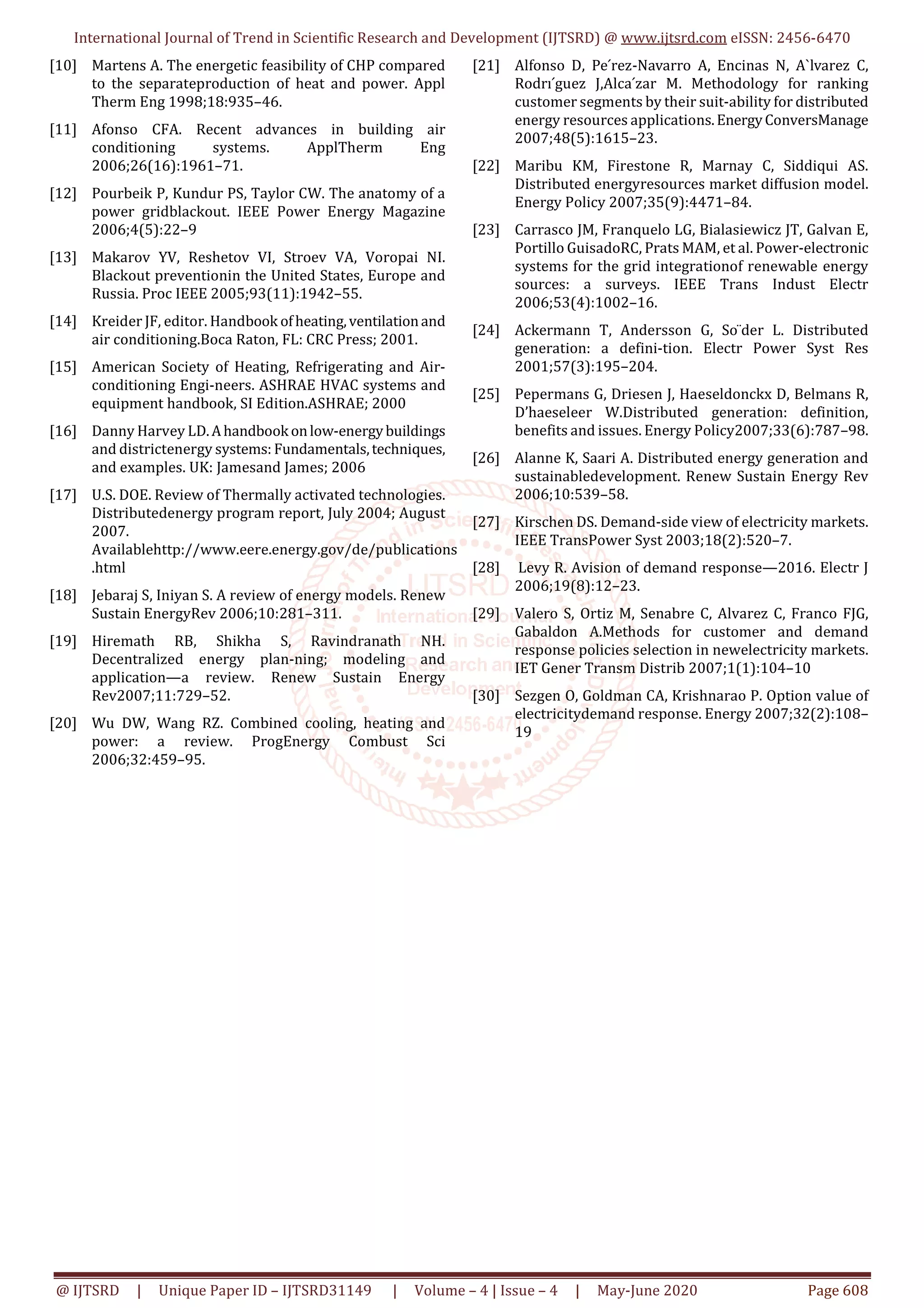 International Journal of Trend in Scientific Research and Development (IJTSRD) @ www.ijtsrd.com eISSN: 2456-6470
@ IJTSRD | Unique Paper ID – IJTSRD31149 | Volume – 4 | Issue – 4 | May-June 2020 Page 608
[10] Martens A. The energetic feasibility of CHP compared
to the separateproduction of heat and power. Appl
Therm Eng 1998;18:935–46.
[11] Afonso CFA. Recent advances in building air
conditioning systems. ApplTherm Eng
2006;26(16):1961–71.
[12] Pourbeik P, Kundur PS, Taylor CW. The anatomy of a
power gridblackout. IEEE Power Energy Magazine
2006;4(5):22–9
[13] Makarov YV, Reshetov VI, Stroev VA, Voropai NI.
Blackout preventionin the United States, Europe and
Russia. Proc IEEE 2005;93(11):1942–55.
[14] Kreider JF, editor. Handbook ofheating,ventilationand
air conditioning.Boca Raton, FL: CRC Press; 2001.
[15] American Society of Heating, Refrigerating and Air-
conditioning Engi-neers. ASHRAE HVAC systems and
equipment handbook, SI Edition.ASHRAE; 2000
[16] Danny Harvey LD.Ahandbook onlow-energybuildings
and districtenergy systems: Fundamentals,techniques,
and examples. UK: Jamesand James; 2006
[17] U.S. DOE. Review of Thermally activated technologies.
Distributedenergy program report, July 2004; August
2007.
Availablehttp://www.eere.energy.gov/de/publications
.html
[18] Jebaraj S, Iniyan S. A review of energy models. Renew
Sustain EnergyRev 2006;10:281–311.
[19] Hiremath RB, Shikha S, Ravindranath NH.
Decentralized energy plan-ning; modeling and
application—a review. Renew Sustain Energy
Rev2007;11:729–52.
[20] Wu DW, Wang RZ. Combined cooling, heating and
power: a review. ProgEnergy Combust Sci
2006;32:459–95.
[21] Alfonso D, Pe ́rez-Navarro A, Encinas N, A`lvarez C,
Rodrı ́guez J,Alca ́zar M. Methodology for ranking
customer segments by their suit-ability for distributed
energy resources applications.EnergyConversManage
2007;48(5):1615–23.
[22] Maribu KM, Firestone R, Marnay C, Siddiqui AS.
Distributed energyresources market diffusion model.
Energy Policy 2007;35(9):4471–84.
[23] Carrasco JM, Franquelo LG, Bialasiewicz JT, Galvan E,
Portillo GuisadoRC, Prats MAM, et al. Power-electronic
systems for the grid integrationof renewable energy
sources: a surveys. IEEE Trans Indust Electr
2006;53(4):1002–16.
[24] Ackermann T, Andersson G, So ̈der L. Distributed
generation: a defini-tion. Electr Power Syst Res
2001;57(3):195–204.
[25] Pepermans G, Driesen J, Haeseldonckx D, Belmans R,
D’haeseleer W.Distributed generation: definition,
benefits and issues. Energy Policy2007;33(6):787–98.
[26] Alanne K, Saari A. Distributed energy generation and
sustainabledevelopment. Renew Sustain Energy Rev
2006;10:539–58.
[27] Kirschen DS. Demand-side view of electricity markets.
IEEE TransPower Syst 2003;18(2):520–7.
[28] Levy R. Avision of demand response—2016. Electr J
2006;19(8):12–23.
[29] Valero S, Ortiz M, Senabre C, Alvarez C, Franco FJG,
Gabaldon A.Methods for customer and demand
response policies selection in newelectricity markets.
IET Gener Transm Distrib 2007;1(1):104–10
[30] Sezgen O, Goldman CA, Krishnarao P. Option value of
electricitydemand response. Energy 2007;32(2):108–
19
 