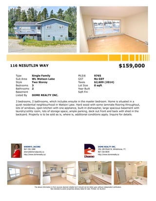 116 NISUTLIN WAY $159,000
Type Single Family MLS® 9765
Sub Area WL Watson Lake GST No GST
Style Two Storey Taxes $2,609 (2014)
Bedrooms 3 Lot Size 0 sqft
Bathrooms 2 Year Built
Basement Sqft Fin
Listed By DOME REALTY INC.
3 bedrooms, 2 bathrooms, which includes ensuite in the master bedroom. Home is situated in a
quiet residential neighbourhood in Watson Lake. Hard wood with some laminate flooring throughout,
lots of windows, open kitchen with one appliance, built-in dishwasher, large spacious basement with
laundry/utility room, lots of storage space, ample parking, deck out front and back with shed in the
backyard. Property is to be sold as is, where is, additional conditions apply. Inquire for details.
SHERRYL JACOBS
867-336-1888
sherryl@sherryljacobs.ca
http://www.domerealty.ca/
DOME REALTY INC.
356-108 Elliott St. Whitehorse, YT.
867-336-0839
http://www.domerealty.ca
The above information is from sources deemed reliable but it should not be relied upon without independent verification.
Not intended to solicit properties already listed for sale. Printed: Jul 30,2015
 