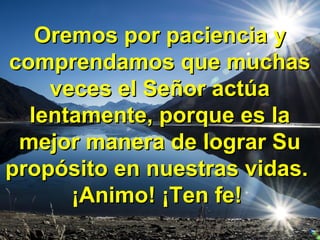 Oremos por paciencia yOremos por paciencia y
comprendamos que muchascomprendamos que muchas
veces el Señor actúaveces el Señor actúa
lentamente, porque es lalentamente, porque es la
mejor manera de lograr Sumejor manera de lograr Su
propósito en nuestras vidas.propósito en nuestras vidas.
¡Animo! ¡Ten fe!¡Animo! ¡Ten fe!
 