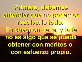 Primero, debemosPrimero, debemos
entender que no podemosentender que no podemos
resolverlo todo.resolverlo todo.
Es cuestión de fe, y la feEs cuestión de fe, y la fe
no es algo que se puedano es algo que se pueda
obtener con méritos oobtener con méritos o
con esfuerzo propio.con esfuerzo propio.
 