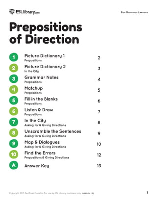 Copyright 2017, Red River Press Inc. For use by ESL Library members only. (VERSION 1.2) 1
Fun Grammar Lessons
Prepositions
of Direction
1 Picture Dictionary 1
Prepositions
2
2 Picture Dictionary 2
In the City
3
3 Grammar Notes
Prepositions
4
4 Matchup
Prepositions
5
5 Fill in the Blanks
Prepositions
6
6 Listen & Draw
Prepositions
7
7 In the City
Asking for & Giving Directions
8
8 Unscramble the Sentences
Asking for & Giving Directions
9
9 Map & Dialogues
Asking for & Giving Directions
10
10 Find the Errors
Prepositions & Giving Directions
12
A Answer Key 13
 