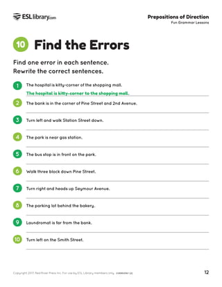 Copyright 2017, Red River Press Inc. For use by ESL Library members only. (VERSION 1.2) 12
Prepositions of Direction
Fun Grammar Lessons
Find the Errors
10
Find one error in each sentence.
Rewrite the correct sentences.
1 The hospital is kitty-corner of the shopping mall.
2 The bank is in the corner of Pine Street and 2nd Avenue.
3 Turn left and walk Station Street down.
4 The park is near gas station.
5 The bus stop is in front on the park.
6 Walk three block down Pine Street.
7 Turn right and heads up Seymour Avenue.
8 The parking lot behind the bakery.
9 Laundromat is far from the bank.
10 Turn left on the Smith Street.
The hospital is kitty-corner to the shopping mall.
 