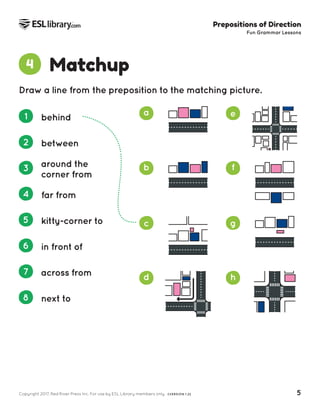 Copyright 2017, Red River Press Inc. For use by ESL Library members only. (VERSION 1.2) 5
Prepositions of Direction
Fun Grammar Lessons
a
b
c
d
e
f
g
h
Matchup
4
1 behind
2 between
3 around the
corner from
4 far from
5 kitty-corner to
6 in front of
7 across from
8 next to
Draw a line from the preposition to the matching picture.
 