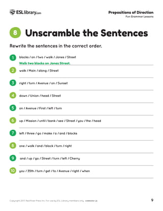 Copyright 2017, Red River Press Inc. For use by ESL Library members only. (VERSION 1.2) 9
Prepositions of Direction
Fun Grammar Lessons
Unscramble the Sentences
8
Rewrite the sentences in the correct order.
1 blocks / on / two / walk / Jones / Street
2 walk / Main / along / Street
3 right / turn / Avenue / on / Sunset
4 down / Union / head / Street
5 on / Avenue / First / left / turn
6 up / Mission / until / bank / see / Street / you / the / head
7 left / three / go / make / a / and / blocks
8 one / walk / and / block / turn / right
9 and / up / go / Street / turn / left / Cherry
10 you / 35th / turn / get / to / Avenue / right / when
Walk two blocks on Jones Street.
 