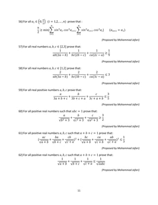 11
56) For all 𝛼𝑖 ∈ �0,
𝜋
2
� (𝑖 = 1,2, … , 𝑛) prove that :
𝑛
2
≥ min{� 𝑠𝑖𝑛3
𝛼𝑖. 𝑐𝑜𝑠3
𝛼𝑖+1, � 𝑠𝑖𝑛3
𝛼𝑖+1. 𝑐𝑜𝑠3
𝛼𝑖
𝑛
𝑖=1
}
𝑛
𝑖=1
(𝛼 𝑛+1 = 𝛼1)
(Proposed by Mohammad Jafari)
57) For all real numbers 𝑎, 𝑏, 𝑐 ∈ [2,3] prove that:
1
𝑎𝑏(2𝑎 − 𝑏)
+
1
𝑏𝑐(2𝑏 − 𝑐)
+
1
𝑐𝑎(2𝑐 − 𝑎)
≥
1
9
(Proposed by Mohammad Jafari)
58) For all real numbers 𝑎, 𝑏, 𝑐 ∈ [1,2] prove that:
2
𝑎𝑏(3𝑎 − 𝑏)
+
2
𝑏𝑐(3𝑏 − 𝑐)
+
2
𝑐𝑎(3𝑐 − 𝑎)
≤ 3
(Proposed by Mohammad Jafari)
59) For all real positive numbers 𝑎, 𝑏, 𝑐 prove that:
𝑎
3𝑎 + 𝑏 + 𝑐
+
𝑏
3𝑏 + 𝑐 + 𝑎
+
𝑐
3𝑐 + 𝑎 + 𝑏
≤
3
5
(Proposed by Mohammad Jafari)
60) For all positive real numbers such that 𝑎𝑏𝑐 = 1 prove that:
𝑎
√𝑏2 + 3
+
𝑏
√𝑐2 + 3
+
𝑐
√𝑎2 + 3
≥
3
2
(Proposed by Mohammad Jafari)
61) For all positive real numbers 𝑎, 𝑏, 𝑐 such that 𝑎 + 𝑏 + 𝑐 = 1 prove that:
(
𝑎𝑐
√𝑎 + 𝑏
+
𝑏𝑎
√𝑏 + 𝑐
+
𝑐𝑏
√ 𝑐 + 𝑎
)2
+ (
𝑏𝑐
√𝑎 + 𝑏
+
𝑐𝑎
√𝑐 + 𝑏
+
𝑎𝑏
√ 𝑐 + 𝑎
)2
≤
1
3
(Proposed by Mohammad Jafari)
62) For all positive real numbers 𝑎, 𝑏, 𝑐 such that 𝑎 + 𝑏 + 𝑐 = 1 prove that:
1
√𝑎 + 𝑏
+
1
√𝑏 + 𝑐
+
1
√ 𝑐 + 𝑎
≤
1
√2𝑎𝑏𝑐
(Proposed by Mohammad Jafari)
 