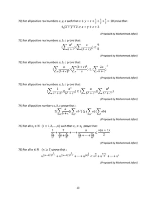 13
70) For all positive real numbers 𝑥, 𝑦, 𝑧 such that 𝑥 + 𝑦 + 𝑧 +
1
𝑥
+
1
𝑦
+
1
𝑧
= 10 prove that:
4� 𝑥 + 𝑦 + 𝑧 ≥ 𝑥 + 𝑦 + 𝑧 + 3
(Proposed by Mohammad Jafari)
71) For all positive real numbers 𝑎, 𝑏, 𝑐 prove that:
(�
𝑎2
𝑏 + 𝑐
)(�
𝑎
(𝑏 + 𝑐)2
) ≥
9
8
(Proposed by Mohammad Jafari)
72) For all positive real numbers 𝑎, 𝑏, 𝑐 prove that:
(�
𝑎
(𝑏 + 𝑐)2
)(�
(𝑏 + 𝑐)2
𝑎
) ≥ (�
2𝑎
𝑏 + 𝑐
)
2
(Proposed by Mohammad Jafari)
73) For all positive real numbers 𝑎, 𝑏, 𝑐 prove that:
(�
1
𝑎2 + 𝑏2
)(
𝑎3
𝑏2 + 𝑐2
) ≥ (�
𝑎
𝑏2 + 𝑐2
)(�
𝑎2
𝑏2 + 𝑐2
)
(Proposed by Mohammad Jafari)
74) For all positive numbers 𝑎, 𝑏, 𝑐 prove that :
2(�
𝑎
𝑏 + 𝑐
)(� 𝑎𝑏2
) ≥ (� 𝑎) (� 𝑎𝑏)
(Proposed by Mohammad Jafari)
75) For all 𝑥𝑖 ∈ ℕ (𝑖 = 1,2, … , 𝑛) such that 𝑥𝑖 ≠ 𝑥𝑗 ,prove that:
1
𝑥1
12
+
2
𝑥1
12 +
𝑥2
22
+ ⋯ +
𝑛
𝑥1
12 + ⋯ +
𝑥 𝑛
𝑛2
≤
𝑛(𝑛 + 3)
2
(Proposed by Mohammad Jafari)
76) For all 𝑛 ∈ ℕ (𝑛 ≥ 3) prove that :
𝑛�(𝑛−1)!�
1
𝑛−1
+ 𝑛�(𝑛−2)!�
1
𝑛−2
+ ⋯ + 𝑛(1)
1
1
< 𝑛
𝑛
2 + 𝑛
𝑛−1
2 + ⋯ + 𝑛1
(Proposed by Mohammad Jafari)
 