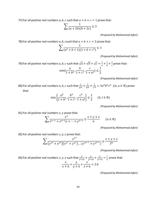 14
77) For all positive real numbers 𝑎, 𝑏, 𝑐 such that 𝑎 + 𝑏 + 𝑐 = 1 prove that:
�
1
(𝑎 + 2𝑏)(𝑏 + 2𝑐)
≥ 3
(Proposed by Mohammad Jafari)
78) For all positive real numbers 𝑎, 𝑏, 𝑐such that 𝑎 + 𝑏 + 𝑐 = 2 prove that:
�
1
(𝑎3 + 𝑏 + 1)(1 + 𝑏 + 𝑐3)
≤ 1
(Proposed by Mohammad Jafari)
79) For all positive real numbers 𝑎, 𝑏, 𝑐 such that √ 𝑎 + √𝑏 + √ 𝑐 =
1
𝑎
+
1
𝑏
+
1
𝑐
prove that:
min{
𝑎
1 + 𝑏2
,
𝑏
1 + 𝑐2
,
𝑐
1 + 𝑎2
} ≤
1
2
(Proposed by Mohammad Jafari)
80) For all positive real numbers 𝑎, 𝑏, 𝑐 such that
1
𝑎 𝑚 +
1
𝑏 𝑚 +
1
𝑐 𝑚 = 3𝑎 𝑛
𝑏 𝑛
𝑐 𝑛
(𝑚, 𝑛 ∈ ℕ) prove
that:
min �
𝑎 𝑘
1 + 𝑏 𝑙
,
𝑏 𝑘
1 + 𝑐 𝑙
,
𝑐 𝑘
1 + 𝑎𝑙
� ≤
1
2
(𝑘, 𝑙 ∈ ℕ)
(Proposed by Mohammad Jafari)
81) For all positive real numbers 𝑥, 𝑦 prove that:
�
𝑥 𝑛
𝑥 𝑛−1 + 𝑥 𝑛−2 𝑦 + ⋯ + 𝑦 𝑛−1
≥
𝑥 + 𝑦 + 𝑧
𝑛
(𝑛 ∈ ℕ)
(Proposed by Mohammad Jafari)
82) For all positive real numbers 𝑥, 𝑦, 𝑧 prove that:
�
𝑥2 𝑛
�𝑥20
+ 𝑦20
��𝑥21
+ 𝑦21
� … (𝑥2 𝑛−1
+ 𝑦2 𝑛−1
)
≥
𝑥 + 𝑦 + 𝑧
2 𝑛
(Proposed by Mohammad Jafari)
83) For all positive real numbers 𝑥, 𝑦, 𝑧 such that
𝑥
𝑥2+4
+
𝑦
𝑦2+4
+
𝑧
𝑧2+4
=
1
5
prove that:
𝑥
𝑥 + 6
+
𝑦
𝑦 + 6
+
𝑧
𝑧 + 6
< 2.4
(Proposed by Mohammad Jafari)
 