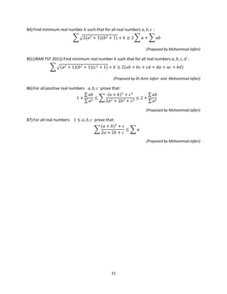 15
84) Find minimum real number 𝑘 such that for all real numbers 𝑎, 𝑏, 𝑐 :
� �2(𝑎2 + 1)(𝑏2 + 1) + 𝑘 ≥ 2 � 𝑎 + � 𝑎𝑏
(Proposed by Mohammad Jafari)
85) (IRAN TST 2011) Find minimum real number 𝑘 such that for all real numbers 𝑎, 𝑏, 𝑐, 𝑑 :
� �(𝑎2 + 1)(𝑏2 + 1)(𝑐2 + 1) + 𝑘 ≥ 2(𝑎𝑏 + 𝑏𝑐 + 𝑐𝑑 + 𝑑𝑎 + 𝑎𝑐 + 𝑏𝑑)
(Proposed by Dr.Amir Jafari and Mohammad Jafari)
86) For all positive real numbers 𝑎, 𝑏, 𝑐 prove that:
1 +
∑ 𝑎𝑏
∑ 𝑎2
≤ �
(𝑎 + 𝑏)2
+ 𝑐2
2𝑎2 + 2𝑏2 + 𝑐2
≤ 2 +
∑ 𝑎𝑏
∑ 𝑎2
(Proposed by Mohammad Jafari)
87) For all real numbers 1 ≤ 𝑎, 𝑏, 𝑐 prove that:
�
(𝑎 + 𝑏)2
+ 𝑐
2𝑎 + 2𝑏 + 𝑐
≤ � 𝑎
(Proposed by Mohammad Jafari)
 