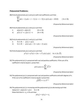 16
Polynomial Problems:
88) Find all polynomials 𝑝(𝑥) and 𝑞(𝑥) with real coefficients such that:
� [𝑝(𝑥 − 𝑖). 𝑝(𝑥 − 𝑖 − 1). (𝑥 − 𝑖 − 3)]
2010
𝑖=0
≥ 𝑞(𝑥). 𝑞(𝑥 − 2010) ( ∀𝑥 ∈ ℝ)
(Proposed by Mohammad Jafari)
89) Find all polynomials 𝑝(𝑥) and 𝑞(𝑥) such that:
i) 𝑝�𝑞(𝑥)� = 𝑞�𝑝(𝑥)� (∀𝑥 ∈ ℝ)
ii) 𝑝(𝑥) ≥ −𝑥 , 𝑞(𝑥) ≤ −𝑥 (∀𝑥 ∈ ℝ)
(Proposed by Mohammad Jafari)
90) Find all polynomials 𝑝(𝑥) and 𝑞(𝑥) such that:
i) ∀𝑥 ∈ ℝ ∶ 𝑝(𝑥) > 𝑞(𝑥)
ii) ∀𝑥 ∈ ℝ ∶ 𝑝(𝑥). 𝑞(𝑥 − 1) = 𝑝(𝑥 − 1). 𝑞(𝑥)
(Proposed by Mohammad Jafari)
91) Find all polynomials 𝑝(𝑥) and 𝑞(𝑥) such that:
𝑝2(𝑥) + 𝑞2(𝑥) = (3𝑥 − 𝑥3). 𝑝(𝑥). 𝑞(𝑥) ∀𝑥 ∈ (0, √3)
(Proposed by Mohammad Jafari)
92) The polynomial 𝑝(𝑥) is preserved with real and positive coefficients. If the sum of its
coefficient's inverse equals 1, prove that :
𝑝(1). 𝑝(𝑥) ≥ (� � 𝑥 𝑖4
4
𝑖=0
)4
(Proposed by Mohammad Jafari)
93) The polynomial 𝑝(𝑥) is preserved with real and positive coefficients and with degrees of 𝑛.
If the sum of its coefficient's inverse equals 1 prove that :
�𝑝(4) + 1 ≥ 2 𝑛+1
(Proposed by Mohammad Jafari)
94) The polynomial 𝑝(𝑥) is increasing and the polynomial 𝑞(𝑥)is decreasing such that:
2𝑝�𝑞(𝑥)� = 𝑝�𝑝(𝑥)� + 𝑞(𝑥) ∀𝑥 ∈ ℝ
Show that there is 𝑥0 ∈ ℝ such that:
𝑝(𝑥0) = 𝑞(𝑥0) = 𝑥0
 