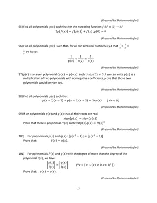 17
(Proposed by Mohammad Jafari)
95) Find all polynomials 𝑝(𝑥) such that for the increasing function 𝑓: ℝ+
∪ {0} → ℝ+
2𝑝�𝑓(𝑥)� = 𝑓�𝑝(𝑥)� + 𝑓(𝑥) , 𝑝(0) = 0
(Proposed by Mohammad Jafari)
96) Find all polynomials 𝑝(𝑥) such that, for all non zero real numbers x,y,z that
1
𝑥
+
1
𝑦
=
1
𝑧
𝑤𝑒 ℎ𝑎𝑣𝑒:
1
𝑝(𝑥)
+
1
𝑝(𝑦)
=
1
𝑝(𝑧)
(Proposed by Mohammad Jafari)
97) 𝑝(𝑥) is an even polynomial (𝑝(𝑥) = 𝑝(−𝑥)) such that 𝑝(0) ≠ 0 .If we can write 𝑝(𝑥) as a
multiplication of two polynomials with nonnegative coefficients, prove that those two
polynomials would be even too.
(Proposed by Mohammad Jafari)
98) Find all polynomials 𝑝(𝑥) such that:
𝑝(𝑥 + 2)(𝑥 − 2) + 𝑝(𝑥 − 2)(𝑥 + 2) = 2𝑥𝑝(𝑥) ( ∀𝑥 ∈ ℝ)
(Proposed by Mohammad Jafari)
99) If for polynomials 𝑝(𝑥) and 𝑞(𝑥) that all their roots are real:
𝑠𝑖𝑔𝑛�𝑝(𝑥)� = 𝑠𝑖𝑔𝑛(𝑞(𝑥))
Prove that there is polynomial 𝐻(𝑥) such that𝑝(𝑥)𝑞(𝑥) = 𝐻(𝑥)2
.
(Proposed by Mohammad Jafari)
100) For polynomials 𝑝(𝑥) and 𝑞(𝑥) : [𝑝(𝑥2
+ 1)] = [𝑞(𝑥2
+ 1)]
Prove that: 𝑃(𝑥) = 𝑞(𝑥).
(Proposed by Mohammad Jafari)
101) For polynomials 𝑃(𝑥) and 𝑞(𝑥) with the degree of more than the degree of the
polynomial 𝑙(𝑥), we have :
�
𝑝(𝑥)
𝑙(𝑥)
� = �
𝑞(𝑥)
𝑙(𝑥)
� (∀𝑥 ∈ { 𝑥 ∣∣ 𝑙(𝑥) ≠ 0, 𝑥 ∈ ℝ+
})
Prove that: 𝑝(𝑥) = 𝑞(𝑥).
(Proposed by Mohammad Jafari)
 