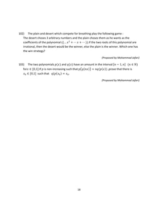18
102) The plain and desert which compete for breathing play the following game :
The desert choses 3 arbitrary numbers and the plain choses them as he wants as the
coefficients of the polynomial ((… 𝑥2
+ ⋯ 𝑥 + ⋯ )).If the two roots of this polynomial are
irrational, then the desert would be the winner, else the plain is the winner. Which one has
the win strategy?
(Proposed by Mohammad Jafari)
103) The two polynomials 𝑝(𝑥) and 𝑞(𝑥) have an amount in the interval [𝑛 − 1, 𝑛] (𝑛 ∈ ℕ)
for𝑥 ∈ [0,1].If 𝑝 is non-increasing such that:𝑝�𝑞(𝑛𝑥)� = 𝑛𝑞(𝑝(𝑥)) ,prove that there is
𝑥0 ∈ [0,1] such that 𝑞(𝑝(𝑥0) = 𝑥0.
(Proposed by Mohammad Jafari)
 