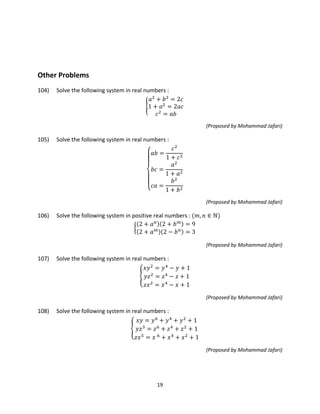 19
Other Problems
104) Solve the following system in real numbers :
�
𝑎2
+ 𝑏2
= 2𝑐
1 + 𝑎2
= 2𝑎𝑐
𝑐2
= 𝑎𝑏
(Proposed by Mohammad Jafari)
105) Solve the following system in real numbers :
⎩
⎪⎪
⎨
⎪⎪
⎧ 𝑎𝑏 =
𝑐2
1 + 𝑐2
𝑏𝑐 =
𝑎2
1 + 𝑎2
𝑐𝑎 =
𝑏2
1 + 𝑏2
(Proposed by Mohammad Jafari)
106) Solve the following system in positive real numbers : (𝑚, 𝑛 ∈ ℕ)
�
(2 + 𝑎 𝑛)(2 + 𝑏 𝑚) = 9
(2 + 𝑎 𝑚)(2 − 𝑏 𝑛) = 3
(Proposed by Mohammad Jafari)
107) Solve the following system in real numbers :
�
𝑥𝑦2
= 𝑦4
− 𝑦 + 1
𝑦𝑧2
= 𝑧4
− 𝑧 + 1
𝑧𝑥2
= 𝑥4
− 𝑥 + 1
(Proposed by Mohammad Jafari)
108) Solve the following system in real numbers :
�
𝑥𝑦 = 𝑦6
+ 𝑦4
+ 𝑦2
+ 1
𝑦𝑧3
= 𝑧6
+ 𝑧4
+ 𝑧2
+ 1
𝑧𝑥5
= 𝑥 6
+ 𝑥4
+ 𝑥2
+ 1
(Proposed by Mohammad Jafari)
 