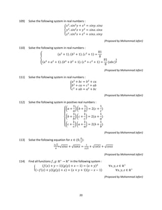 20
109) Solve the following system in real numbers :
�
𝑥2
. 𝑠𝑖𝑛2
𝑦 + 𝑥2
= 𝑠𝑖𝑛𝑦. 𝑠𝑖𝑛𝑧
𝑦2
. 𝑠𝑖𝑛2
𝑧 + 𝑦2
= 𝑠𝑖𝑛𝑧. 𝑠𝑖𝑛𝑥
𝑧2
. 𝑠𝑖𝑛2
𝑥 + 𝑧2
= 𝑠𝑖𝑛𝑥. 𝑠𝑖𝑛𝑦
(Proposed by Mohammad Jafari)
110) Solve the following system in real numbers :
�
(𝑎2
+ 1). (𝑏2
+ 1). (𝑐2
+ 1) =
81
8
(𝑎4
+ 𝑎2
+ 1). (𝑏4
+ 𝑏2
+ 1). (𝑐4
+ 𝑐2
+ 1) =
81
8
(𝑎𝑏𝑐)
3
2
(Proposed by Mohammad Jafari)
111) Solve the following system in real numbers :
�
𝑎2
+ 𝑏𝑐 = 𝑏2
+ 𝑐𝑎
𝑏2
+ 𝑐𝑎 = 𝑐2
+ 𝑎𝑏
𝑐2
+ 𝑎𝑏 = 𝑎2
+ 𝑏𝑐
(Proposed by Mohammad Jafari)
112) Solve the following system in positive real numbers :
⎩
⎪
⎨
⎪
⎧�𝑎 +
1
𝑎
� �𝑏 +
1
𝑏
� = 2(𝑐 +
1
𝑐
)
�𝑏 +
1
𝑏
� �𝑐 +
1
𝑐
� = 2(𝑎 +
1
𝑎
)
�𝑐 +
1
𝑐
� �𝑎 +
1
𝑎
� = 2(𝑏 +
1
𝑏
)
(Proposed by Mohammad Jafari)
113) Solve the following equation for 𝑥 ∈ (0,
𝜋
2
):
2√ 𝑥
𝜋
+√ 𝑠𝑖𝑛𝑥 + √ 𝑡𝑎𝑛𝑥 =
1
2√ 𝑥
+ √ 𝑐𝑜𝑡𝑥 + √ 𝑐𝑜𝑠𝑥
(Proposed by Mohammad Jafari)
114) Find all functions 𝑓, 𝑔: ℝ+
→ ℝ+
in the following system :
�
(𝑓(𝑥) + 𝑦 − 1)(𝑔(𝑦) + 𝑥 − 1) = (𝑥 + 𝑦)2
∀𝑥, 𝑦, 𝑧 ∈ ℝ+
(−𝑓(𝑥) + 𝑦)(𝑔(𝑦) + 𝑥) = (𝑥 + 𝑦 + 1)(𝑦 − 𝑥 − 1) ∀𝑥, 𝑦, 𝑧 ∈ ℝ+
(Proposed by Mohammad Jafari)
 