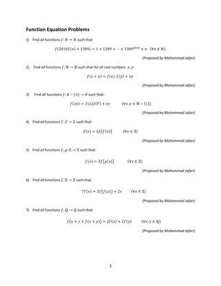 3
Function Equation Problems
1) Find all functions 𝑓: 𝑁 → 𝑁 such that:
𝑓(2010𝑓(𝑛) + 1389) = 1 + 1389 + ⋯ + 13892010
+ 𝑛 (∀𝑛 ∈ ℕ).
(Proposed by Mohammad Jafari)
2) Find all functions 𝑓: ℝ → ℝ such that for all real numbers 𝑥, 𝑦:
𝑓(𝑥 + 𝑦) = 𝑓(𝑥). 𝑓(𝑦) + 𝑥𝑦
(Proposed by Mohammad Jafari)
3) Find all functions 𝑓: 𝑅 − {1} → 𝑅 such that:
𝑓(𝑥𝑦) = 𝑓(𝑥)𝑓(𝑌) + 𝑥𝑦 (∀𝑥, 𝑦 ∈ ℝ − {1})
(Proposed by Mohammad Jafari)
4) Find all functions 𝑓: 𝑍 → 𝑍 such that:
𝑓(𝑥) = 2𝑓�𝑓(𝑥)� (∀𝑥 ∈ ℤ)
(Proposed by Mohammad Jafari)
5) Find all functions 𝑓, 𝑔: ℤ → ℤ such that:
𝑓(𝑥) = 3𝑓�𝑔(𝑥)� (∀𝑥 ∈ ℤ)
(Proposed by Mohammad Jafari)
6) Find all functions 𝑓: ℤ → ℤ such that:
7𝑓(𝑥) = 3𝑓�𝑓(𝑥)� + 2𝑥 (∀𝑥 ∈ ℤ)
(Proposed by Mohammad Jafari)
7) Find all functions 𝑓: ℚ → ℚ such that:
𝑓�𝑥 + 𝑦 + 𝑓(𝑥 + 𝑦)� = 2𝑓(𝑥) + 2𝑓(𝑦) (∀𝑥, 𝑦 ∈ ℚ)
(Proposed by Mohammad Jafari)
 