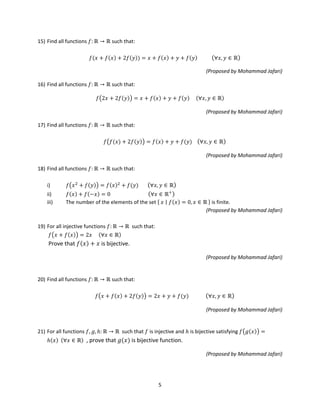 5
15) Find all functions 𝑓: ℝ → ℝ such that:
𝑓(𝑥 + 𝑓(𝑥) + 2𝑓(𝑦)) = 𝑥 + 𝑓(𝑥) + 𝑦 + 𝑓(𝑦) (∀𝑥, 𝑦 ∈ ℝ)
(Proposed by Mohammad Jafari)
16) Find all functions 𝑓: ℝ → ℝ such that:
𝑓�2𝑥 + 2𝑓(𝑦)� = 𝑥 + 𝑓(𝑥) + 𝑦 + 𝑓(𝑦) (∀𝑥, 𝑦 ∈ ℝ)
(Proposed by Mohammad Jafari)
17) Find all functions 𝑓: ℝ → ℝ such that:
𝑓�𝑓(𝑥) + 2𝑓(𝑦)� = 𝑓(𝑥) + 𝑦 + 𝑓(𝑦) (∀𝑥, 𝑦 ∈ ℝ)
(Proposed by Mohammad Jafari)
18) Find all functions 𝑓: ℝ → ℝ such that:
i) 𝑓�𝑥2
+ 𝑓(𝑦)� = 𝑓(𝑥)2
+ 𝑓(𝑦) (∀𝑥, 𝑦 ∈ ℝ)
ii) 𝑓(𝑥) + 𝑓(−𝑥) = 0 (∀𝑥 ∈ ℝ+
)
iii) The number of the elements of the set { 𝑥 ∣∣ 𝑓(𝑥) = 0, 𝑥 ∈ ℝ } is finite.
(Proposed by Mohammad Jafari)
19) For all injective functions 𝑓: ℝ → ℝ such that:
𝑓�𝑥 + 𝑓(𝑥)� = 2𝑥 (∀𝑥 ∈ ℝ)
Prove that 𝑓(𝑥) + 𝑥 is bijective.
(Proposed by Mohammad Jafari)
20) Find all functions 𝑓: ℝ → ℝ such that:
𝑓�𝑥 + 𝑓(𝑥) + 2𝑓(𝑦)� = 2𝑥 + 𝑦 + 𝑓(𝑦) (∀𝑥, 𝑦 ∈ ℝ)
(Proposed by Mohammad Jafari)
21) For all functions 𝑓, 𝑔, ℎ: ℝ → ℝ such that 𝑓 is injective and ℎ is bijective satisfying 𝑓�𝑔(𝑥)� =
ℎ(𝑥) (∀𝑥 ∈ ℝ) , prove that 𝑔(𝑥) is bijective function.
(Proposed by Mohammad Jafari)
 