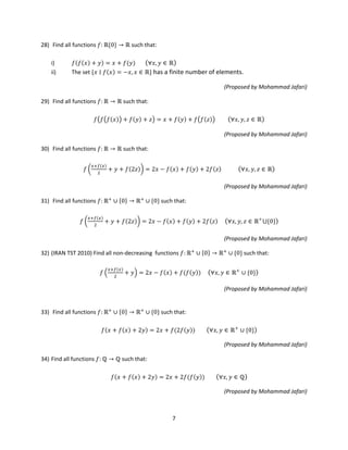 7
28) Find all functions 𝑓: ℝ{0} → ℝ such that:
i) 𝑓(𝑓(𝑥) + 𝑦) = 𝑥 + 𝑓(𝑦) (∀𝑥, 𝑦 ∈ ℝ)
ii) The set {𝑥 ∣ 𝑓(𝑥) = −𝑥, 𝑥 ∈ ℝ} has a finite number of elements.
(Proposed by Mohammad Jafari)
29) Find all functions 𝑓: ℝ → ℝ such that:
𝑓�𝑓�𝑓(𝑥)� + 𝑓(𝑦) + 𝑧� = 𝑥 + 𝑓(𝑦) + 𝑓�𝑓(𝑧)� (∀𝑥, 𝑦, 𝑧 ∈ ℝ)
(Proposed by Mohammad Jafari)
30) Find all functions 𝑓: ℝ → ℝ such that:
𝑓 �
𝑥+𝑓(𝑥)
2
+ 𝑦 + 𝑓(2𝑧)� = 2𝑥 − 𝑓(𝑥) + 𝑓(𝑦) + 2𝑓(𝑧) (∀𝑥, 𝑦, 𝑧 ∈ ℝ)
(Proposed by Mohammad Jafari)
31) Find all functions 𝑓: ℝ+
∪ {0} → ℝ+
∪ {0} such that:
𝑓 �
𝑥+𝑓(𝑥)
2
+ 𝑦 + 𝑓(2𝑧)� = 2𝑥 − 𝑓(𝑥) + 𝑓(𝑦) + 2𝑓(𝑧) (∀𝑥, 𝑦, 𝑧 ∈ ℝ+
⋃{0})
(Proposed by Mohammad Jafari)
32) (IRAN TST 2010) Find all non-decreasing functions 𝑓: ℝ+
∪ {0} → ℝ+
∪ {0} such that:
𝑓 �
𝑥+𝑓(𝑥)
2
+ 𝑦� = 2𝑥 − 𝑓(𝑥) + 𝑓(𝑓(𝑦)) (∀𝑥, 𝑦 ∈ ℝ+
∪ {0})
(Proposed by Mohammad Jafari)
33) Find all functions 𝑓: ℝ+
∪ {0} → ℝ+
∪ {0} such that:
𝑓(𝑥 + 𝑓(𝑥) + 2𝑦) = 2𝑥 + 𝑓(2𝑓(𝑦)) (∀𝑥, 𝑦 ∈ ℝ+
∪ {0})
(Proposed by Mohammad Jafari)
34) Find all functions 𝑓: ℚ → ℚ such that:
𝑓(𝑥 + 𝑓(𝑥) + 2𝑦) = 2𝑥 + 2𝑓(𝑓(𝑦)) (∀𝑥, 𝑦 ∈ ℚ)
(Proposed by Mohammad Jafari)
 