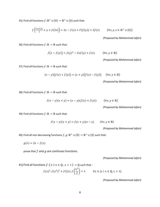 8
35) Find all functions 𝑓: ℝ+
∪ {0} → ℝ+
∪ {0} such that:
𝑓 �
𝑥+𝑓(𝑥)
2
+ 𝑦 + 𝑓(2𝑧)� = 2𝑥 − 𝑓(𝑥) + 𝐹(𝑓(𝑦)) + 2𝑓(𝑧) (∀𝑥, 𝑦, 𝑧 ∈ ℝ+
∪ {0})
(Proposed by Mohammad Jafari)
36) Find all functions 𝑓: ℝ → ℝ such that:
𝑓�𝑥 − 𝑓(𝑦)� = 𝑓(𝑦)2
− 2𝑥𝑓(𝑦) + 𝑓(𝑥) (∀𝑥, 𝑦 ∈ ℝ)
(Proposed by Mohammad Jafari)
37) Find all functions 𝑓: ℝ → ℝ such that:
(𝑥 − 𝑦)�𝑓(𝑥) + 𝑓(𝑦)� = (𝑥 + 𝑦)�𝑓(𝑥) − 𝑓(𝑦)� (∀𝑥, 𝑦 ∈ ℝ)
(Proposed by Mohammad Jafari)
38) Find all functions 𝑓: ℝ → ℝ such that:
𝑓(𝑥 − 𝑦)(𝑥 + 𝑦) = (𝑥 − 𝑦)(𝑓(𝑥) + 𝑓(𝑦)) (∀𝑥, 𝑦 ∈ ℝ)
(Proposed by Mohammad Jafari)
39) Find all functions 𝑓: ℝ → ℝ such that:
𝑓(𝑥 − 𝑦)(𝑥 + 𝑦) = 𝑓(𝑥 + 𝑦)(𝑥 − 𝑦) (∀𝑥, 𝑦 ∈ ℝ)
(Proposed by Mohammad Jafari)
40) Find all non-decreasing functions 𝑓, 𝑔: ℝ+
∪ {0} → ℝ+
∪ {0} such that:
𝑔(𝑥) = 2𝑥 − 𝑓(𝑥)
prove that 𝑓 and 𝑔 are continues functions.
(Proposed by Mohammad Jafari)
41) Find all functions 𝑓: { 𝑥 ∣ 𝑥 ∈ ℚ , 𝑥 > 1 } → ℚ such that :
𝑓(𝑥)2
. 𝑓(𝑥2
)2
+ 𝑓(2𝑥). 𝑓 �
𝑥2
2
� = 1 ∀𝑥 ∈ {𝑥 ∣ 𝑥 ∈ ℚ, 𝑥 > 1}
(Proposed by Mohammad Jafari)
 