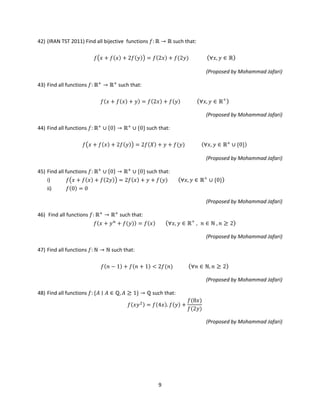 9
42) (IRAN TST 2011) Find all bijective functions 𝑓: ℝ → ℝ such that:
𝑓�𝑥 + 𝑓(𝑥) + 2𝑓(𝑦)� = 𝑓(2𝑥) + 𝑓(2𝑦) (∀𝑥, 𝑦 ∈ ℝ)
(Proposed by Mohammad Jafari)
43) Find all functions 𝑓: ℝ+
→ ℝ+
such that:
𝑓(𝑥 + 𝑓(𝑥) + 𝑦) = 𝑓(2𝑥) + 𝑓(𝑦) (∀𝑥, 𝑦 ∈ ℝ+
)
(Proposed by Mohammad Jafari)
44) Find all functions 𝑓: ℝ+
∪ {0} → ℝ+
∪ {0} such that:
𝑓�𝑥 + 𝑓(𝑥) + 2𝑓(𝑦)� = 2𝑓(𝑋) + 𝑦 + 𝑓(𝑦) (∀𝑥, 𝑦 ∈ ℝ+
∪ {0})
(Proposed by Mohammad Jafari)
45) Find all functions 𝑓: ℝ+
∪ {0} → ℝ+
∪ {0} such that:
i) 𝑓�𝑥 + 𝑓(𝑥) + 𝑓(2𝑦)� = 2𝑓(𝑥) + 𝑦 + 𝑓(𝑦) (∀𝑥, 𝑦 ∈ ℝ+
∪ {0})
ii) 𝑓(0) = 0
(Proposed by Mohammad Jafari)
46) Find all functions 𝑓: ℝ+
→ ℝ+
such that:
𝑓(𝑥 + 𝑦 𝑛
+ 𝑓(𝑦)) = 𝑓(𝑥) (∀𝑥, 𝑦 ∈ ℝ+
, 𝑛 ∈ ℕ , 𝑛 ≥ 2)
(Proposed by Mohammad Jafari)
47) Find all functions 𝑓: ℕ → ℕ such that:
𝑓(𝑛 − 1) + 𝑓(𝑛 + 1) < 2𝑓(𝑛) (∀𝑛 ∈ ℕ, 𝑛 ≥ 2)
(Proposed by Mohammad Jafari)
48) Find all functions 𝑓: {𝐴 ∣ 𝐴 ∈ ℚ, 𝐴 ≥ 1} → ℚ such that:
𝑓(𝑥𝑦2) = 𝑓(4𝑥). 𝑓(𝑦) +
𝑓(8𝑥)
𝑓(2𝑦)
(Proposed by Mohammad Jafari)
 