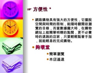 ☞ 方便性＊ 網路購物具有強大的方便性，它擺脫空間與時間的限制，能隨時翻閱欲瀏覽的目錄，而當數據龐大時，在購物網站上能簡單明瞭的點閱，更不必費時的遠跑的店家，只要輕輕點著手指，就能輕易的完成購物。 夠壞堂 簡單瀏覽 本店遙遠 