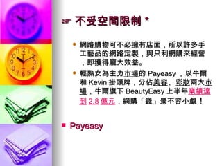 ☞ 不受空間限制＊ 網路購物可不必擁有店面，所以許多手工藝品的網路定製，與只利網購來經營，即獲得龐大效益。 輕熟女為主力 市場 的 Payeasy ，以牛爾和 Kevin 掛頭牌，分佔 美容 、 彩妝 兩大 市場 ，牛爾旗下 BeautyEasy 上半年 業績達到 2.8 億元 ，網購「錢」景不容小覷 ！  Payeasy 