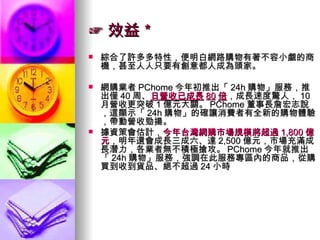 ☞ 效益＊ 綜合了許多多特性，便明白網路購物有著不容小覷的商機，甚至人人只要有創意都人成為頭家。 網購業者 PChome 今年初推出「 24h 購物」服務，推出僅 40 周、 日營收已成長 80 倍 ，成長速度驚人， 10 月營收更突破 1 億元大關。 PChome 董事長詹宏志說，這顯示「 24h 購物」的確讓消費者有全新的購物體驗，帶動營收勁揚。  據資策會估計， 今年台灣網購市場規模將超過 1,800 億元 ，明年還會成長三成六、達 2,500 億元，市場充滿成長潛力，各業者無不積極搶攻。 PChome 今年就推出「 24h 購物」服務，強調在此服務專區內的商品，從購買到收到貨品、絕不超過 24 小時 