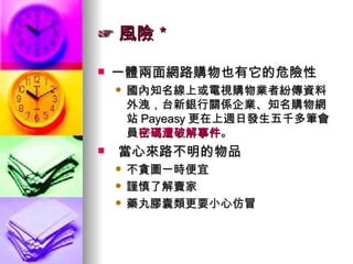 ☞ 風險＊ 一體兩面網路購物也有它的危險性 國內知名線上或電視購物業者紛傳資料外洩，台新銀行關係企業、知名購物網站 Payeasy 更在上週日發生五千多筆會員 密碼遭破解事件 。 當心來路不明的物品 不貪圖一時便宜 謹慎了解賣家 藥丸膠囊類更要小心仿冒 