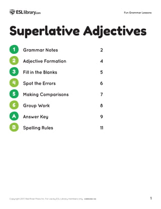 Copyright 2017, Red River Press Inc. For use by ESL Library members only. (VERSION 1.0) 1
Fun Grammar Lessons
Superlative Adjectives
1 Grammar Notes 2
2 Adjective Formation 4
3 Fill in the Blanks 5
4 Spot the Errors 6
5 Making Comparisons 7
6 Group Work 8
A Answer Key 9
B Spelling Rules 11
 