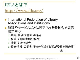 10
IFLAとは？
http://www.ifla.org/
 International Federation of Library
Associations and Institutions
 館種やサービスごとに設定される分科会での活
動が中心
 学術・研究図書館分科会
 科学技術図書館分科会
 情報技術分科会
 政府情報・公的刊行物分科会（古賀が委員を務める）
etc.
Copyright ⓒ 2009, 2014- Takashi Koga. All rights reserved.
 