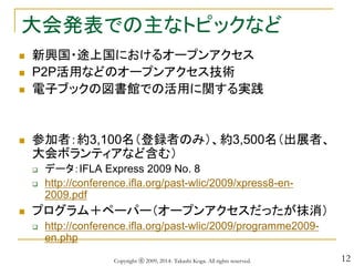 12
大会発表での主なトピックなど
 新興国・途上国におけるオープンアクセス
 P2P活用などのオープンアクセス技術
 電子ブックの図書館での活用に関する実践
 参加者：約3,100名（登録者のみ）、約3,500名（出展者、
大会ボランティアなど含む）
 データ：IFLA Express 2009 No. 8
 http://conference.ifla.org/past-wlic/2009/xpress8-en-
2009.pdf
 プログラム＋ペーパー（オープンアクセスだったが抹消）
 http://conference.ifla.org/past-wlic/2009/programme2009-
en.php
Copyright ⓒ 2009, 2014- Takashi Koga. All rights reserved.
 