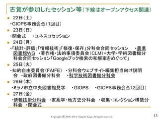 13
古賀が参加したセッション等（下線はオープンアクセス関連）
 22日（土）
・GIOPS事務会合（1回目）
 23日（日）
・開会式 ・ユネスコセッション
 24日（月）
・「統計・評価」「情報技術」「修復・保存」分科会合同セッション ・農業
図書館WG ・著作権・法的事項委員会（CLM）+大学・学術図書館分
科会合同セッション「Googleブック検索の和解案をめぐって」
 25日（火）
・知的自由委員会（FAIFE） ・分科会ウェブサイト編集担当向け説明
会 ・政府図書館分科会 ・科学技術図書館分科会
 26日（木）
・ミラノ市立中央図書館見学 ・GIOPS ・GIOPS事務会合（2回目）
 27日（金）
・情報技術分科会 ・家系学・地方史分科会 ・収集・コレクション構築分
科会 ・閉会式
Copyright ⓒ 2009, 2014- Takashi Koga. All rights reserved.
 