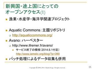 15
新興国・途上国にとっての
オープンアクセス(1)
 漁業・水産学・海洋学関連プロジェクト
 Aquatic Commons：主題リポジトリ
 http://aquaticcommons.org/
 Avano：ハーベスター
 http://www.ifremer.fr/avano/
 サービス終了の模様（2014.6.1付記）
http://www.iamslic.org/blog/?p=390
 バッチ処理によるデータ収集も併用
Copyright ⓒ 2009, 2014- Takashi Koga. All rights reserved.
 