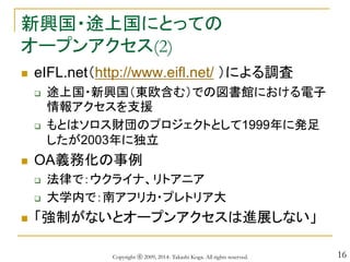 16
新興国・途上国にとっての
オープンアクセス(2)
 eIFL.net（http://www.eifl.net/ ）による調査
 途上国・新興国（東欧含む）での図書館における電子
情報アクセスを支援
 もとはソロス財団のプロジェクトとして1999年に発足
したが2003年に独立
 OA義務化の事例
 法律で：ウクライナ、リトアニア
 大学内で：南アフリカ・プレトリア大
 「強制がないとオープンアクセスは進展しない」
Copyright ⓒ 2009, 2014- Takashi Koga. All rights reserved.
 