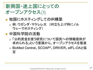 17
新興国・途上国にとっての
オープンアクセス(3)
 他国にホスティングしてのIR構築
 例：ウガンダ・マケレレ大 （IR立ち上げ時にノル
ウェーでホスティング）
 中国科学院の活動
 「公的資金を使う研究について国民への情報提供が
求められる」という意識から、オープンアクセスを推進
 BioMed Central、SCOAP3、DRIVER、eIFL-OAと協
定
Copyright ⓒ 2009, 2014- Takashi Koga. All rights reserved.
 