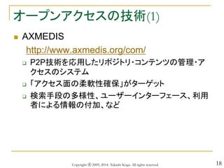 18
オープンアクセスの技術(1)
 AXMEDIS
http://www.axmedis.org/com/
 P2P技術を応用したリポジトリ・コンテンツの管理・ア
クセスのシステム
 「アクセス面の柔軟性確保」がターゲット
 検索手段の多様性、ユーザーインターフェース、利用
者による情報の付加、など
Copyright ⓒ 2009, 2014- Takashi Koga. All rights reserved.
 