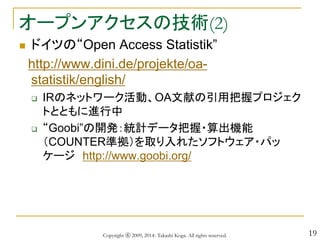 19
オープンアクセスの技術(2)
 ドイツの“Open Access Statistik”
http://www.dini.de/projekte/oa-
statistik/english/
 IRのネットワーク活動、OA文献の引用把握プロジェク
トとともに進行中
 “Goobi”の開発：統計データ把握・算出機能
（COUNTER準拠）を取り入れたソフトウェア・パッ
ケージ http://www.goobi.org/
Copyright ⓒ 2009, 2014- Takashi Koga. All rights reserved.
 