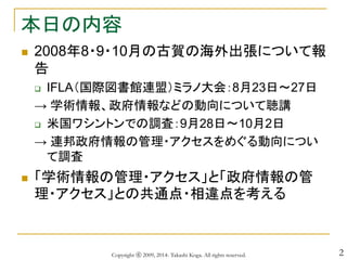 2
本日の内容
 2008年8・9・10月の古賀の海外出張について報
告
 IFLA（国際図書館連盟）ミラノ大会：8月23日～27日
→ 学術情報、政府情報などの動向について聴講
 米国ワシントンでの調査：9月28日～10月2日
→ 連邦政府情報の管理・アクセスをめぐる動向につい
て調査
 「学術情報の管理・アクセス」と「政府情報の管
理・アクセス」との共通点・相違点を考える
Copyright ⓒ 2009, 2014- Takashi Koga. All rights reserved.
 
