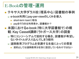 20
E-Bookの管理・運用
 テキサス大学ダラス校（理系中心）図書館の事例
 e-book利用にpay-per-viewのしくみを導入
 short-term loanに相当
 payを行うのは利用者か、図書館か？
 米国におけるe-book（特に大学図書館で）の概
観：Kay Cassell講師（ラトガース大学）の調査
 特にコンソーシアムで契約する場合、図書館が希望し
ないタイトルが入り込んでしまう傾向
 遠隔教育プログラムを受講する生徒にとっての需要
 契約としては遠隔教育分を別に設定しているわけではない
Copyright ⓒ 2009, 2014- Takashi Koga. All rights reserved.
 