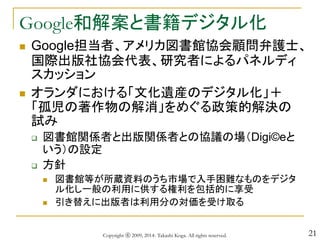 21
Google和解案と書籍デジタル化
 Google担当者、アメリカ図書館協会顧問弁護士、
国際出版社協会代表、研究者によるパネルディ
スカッション
 オランダにおける「文化遺産のデジタル化」＋
「孤児の著作物の解消」をめぐる政策的解決の
試み
 図書館関係者と出版関係者との協議の場（Digi©eと
いう）の設定
 方針
 図書館等が所蔵資料のうち市場で入手困難なものをデジタ
ル化し一般の利用に供する権利を包括的に享受
 引き替えに出版者は利用分の対価を受け取る
Copyright ⓒ 2009, 2014- Takashi Koga. All rights reserved.
 