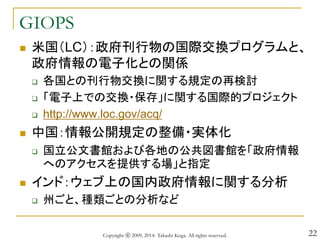 22
GIOPS
 米国（LC）：政府刊行物の国際交換プログラムと、
政府情報の電子化との関係
 各国との刊行物交換に関する規定の再検討
 「電子上での交換・保存」に関する国際的プロジェクト
 http://www.loc.gov/acq/
 中国：情報公開規定の整備・実体化
 国立公文書館および各地の公共図書館を「政府情報
へのアクセスを提供する場」と指定
 インド：ウェブ上の国内政府情報に関する分析
 州ごと、種類ごとの分析など
Copyright ⓒ 2009, 2014- Takashi Koga. All rights reserved.
 