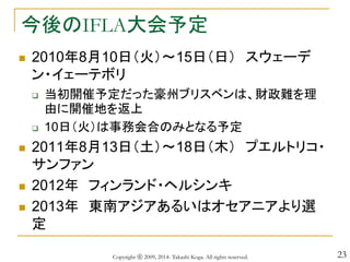 23
今後のIFLA大会予定
 2010年8月10日（火）～15日（日） スウェーデ
ン・イェーテボリ
 当初開催予定だった豪州ブリスベンは、財政難を理
由に開催地を返上
 10日（火）は事務会合のみとなる予定
 2011年8月13日（土）～18日（木） プエルトリコ・
サンファン
 2012年 フィンランド・ヘルシンキ
 2013年 東南アジアあるいはオセアニアより選
定
Copyright ⓒ 2009, 2014- Takashi Koga. All rights reserved.
 