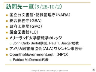 25
訪問先一覧（9/28-10/2）
 国立公文書館・記録管理庁（NARA）
 総合役務庁（GSA）
 政府印刷局（GPO）
 議会図書館（LC）
 メリーランド大学情報学カレッジ
 John Carlo Bertot教授、Paul T. Jaeger助教
 アメリカ図書館協会（ALA）ワシントン事務所
 OpentheGovernment.net （NPO）
 Patrice McDermott代表
Copyright ⓒ 2009, 2014- Takashi Koga. All rights reserved.
 