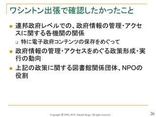 26
ワシントン出張で確認したかったこと
 連邦政府レベルでの、政府情報の管理・アクセ
スに関する各機関の関係
 特に電子政府コンテンツの保存をめぐって
 政府情報の管理・アクセスをめぐる政策形成・実
行の動向
 上記の政策に関する図書館関係団体、NPOの
役割
Copyright ⓒ 2009, 2014- Takashi Koga. All rights reserved.
 